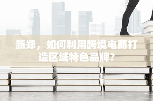 新郑，如何利用跨境电商打造区域特色品牌？