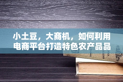 小土豆，大商机，如何利用电商平台打造特色农产品品牌？