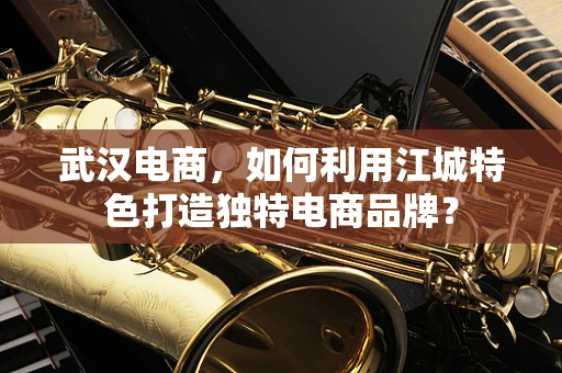 武汉电商，如何利用江城特色打造独特电商品牌？