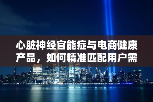 心脏神经官能症与电商健康产品，如何精准匹配用户需求？