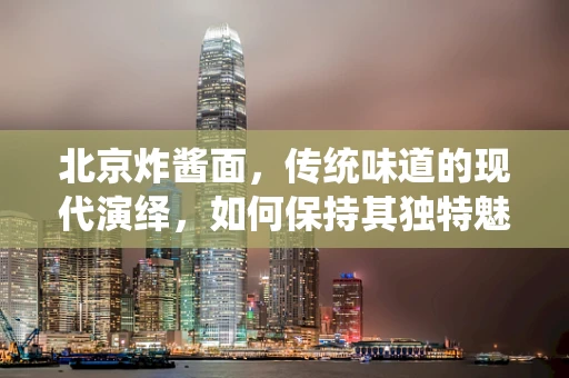 北京炸酱面，传统味道的现代演绎，如何保持其独特魅力？