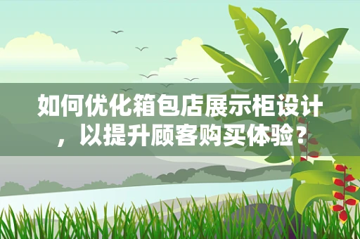如何优化箱包店展示柜设计，以提升顾客购买体验？