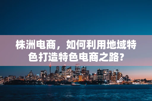 株洲电商，如何利用地域特色打造特色电商之路？