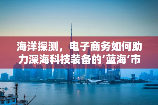海洋探测，电子商务如何助力深海科技装备的‘蓝海’市场？