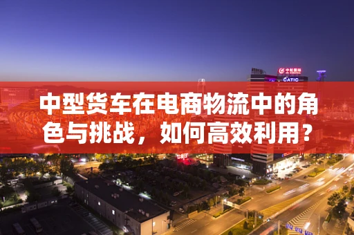 中型货车在电商物流中的角色与挑战，如何高效利用？