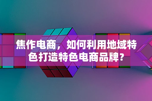 焦作电商，如何利用地域特色打造特色电商品牌？