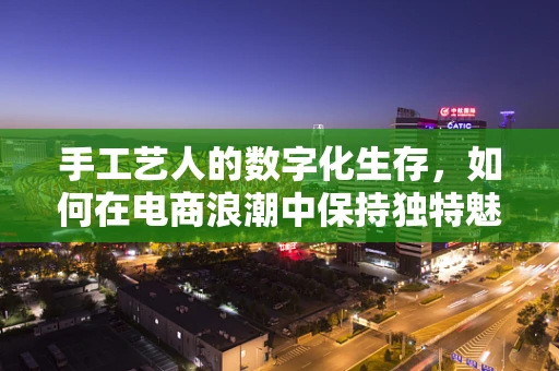 手工艺人的数字化生存，如何在电商浪潮中保持独特魅力？