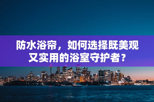 防水浴帘，如何选择既美观又实用的浴室守护者？