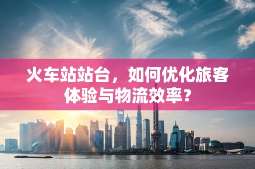 火车站站台，如何优化旅客体验与物流效率？