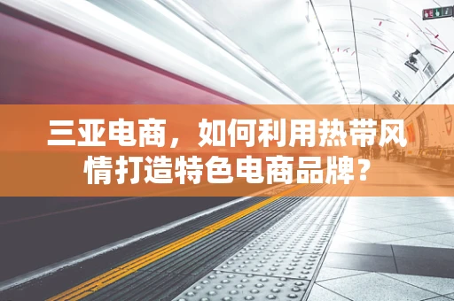 三亚电商，如何利用热带风情打造特色电商品牌？