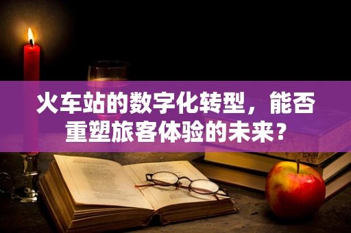 火车站的数字化转型，能否重塑旅客体验的未来？