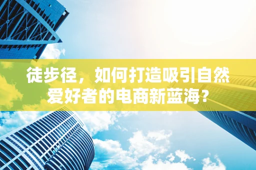 徒步径，如何打造吸引自然爱好者的电商新蓝海？
