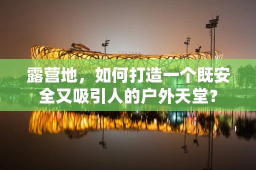露营地，如何打造一个既安全又吸引人的户外天堂？
