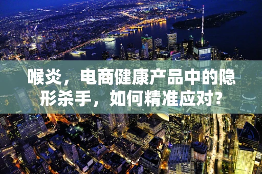 喉炎，电商健康产品中的隐形杀手，如何精准应对？