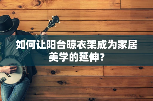 如何让阳台晾衣架成为家居美学的延伸？