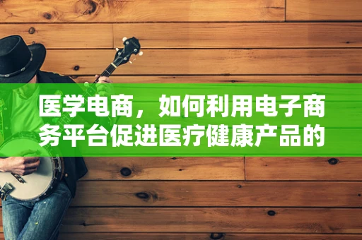 医学电商，如何利用电子商务平台促进医疗健康产品的普及与革新？