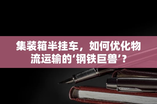 集装箱半挂车，如何优化物流运输的‘钢铁巨兽’？