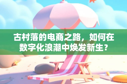 古村落的电商之路，如何在数字化浪潮中焕发新生？