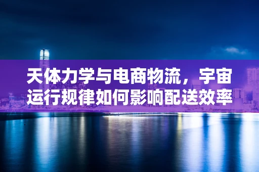 天体力学与电商物流，宇宙运行规律如何影响配送效率？