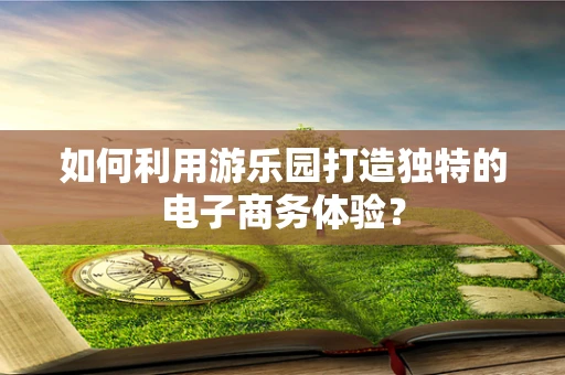 如何利用游乐园打造独特的电子商务体验？