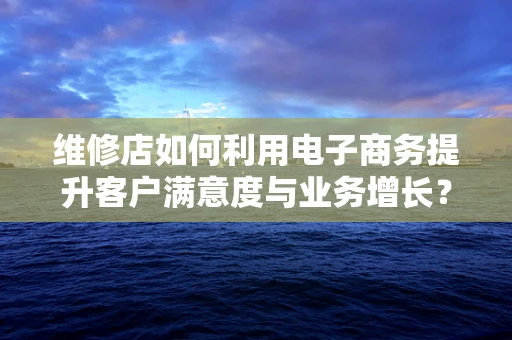 维修店如何利用电子商务提升客户满意度与业务增长？