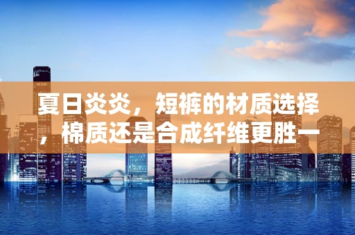 夏日炎炎，短裤的材质选择，棉质还是合成纤维更胜一筹？