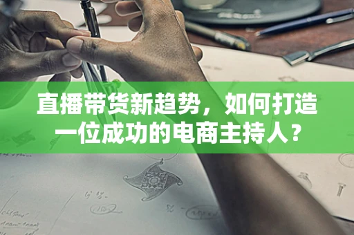 直播带货新趋势，如何打造一位成功的电商主持人？