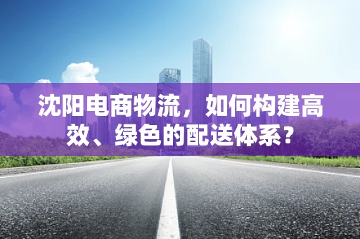 沈阳电商物流，如何构建高效、绿色的配送体系？