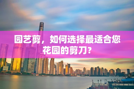 园艺剪，如何选择最适合您花园的剪刀？