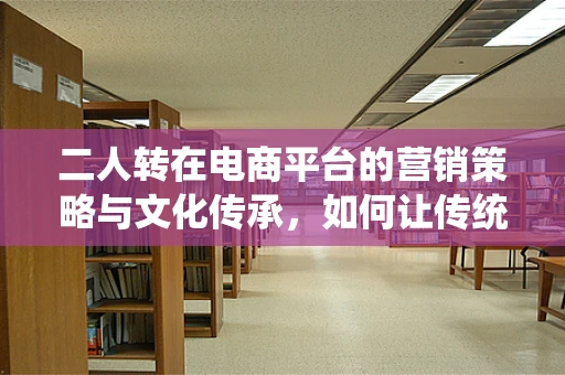 二人转在电商平台的营销策略与文化传承，如何让传统艺术焕发新活力？