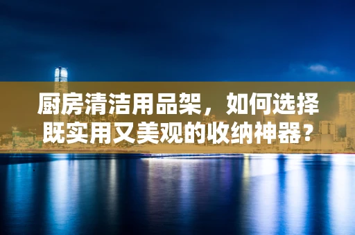厨房清洁用品架，如何选择既实用又美观的收纳神器？