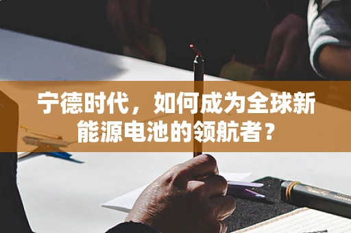 宁德时代，如何成为全球新能源电池的领航者？