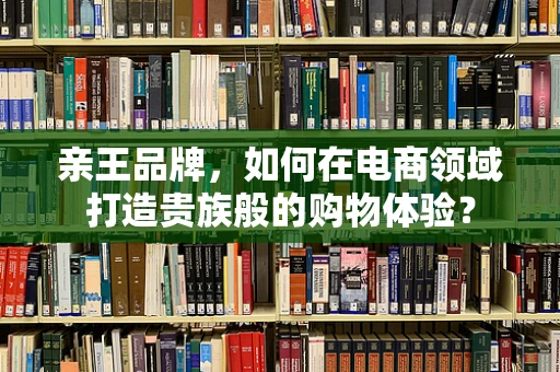 亲王品牌，如何在电商领域打造贵族般的购物体验？