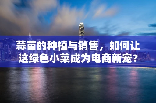蒜苗的种植与销售，如何让这绿色小菜成为电商新宠？