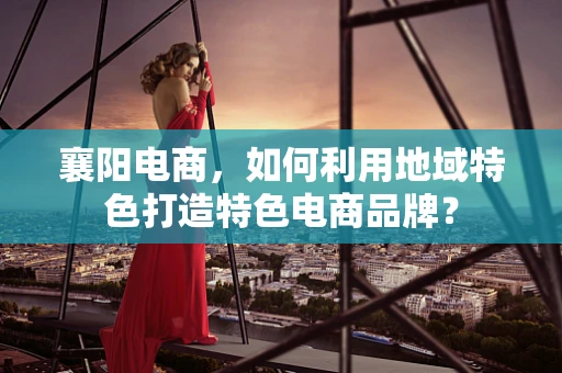 襄阳电商，如何利用地域特色打造特色电商品牌？