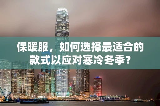 保暖服，如何选择最适合的款式以应对寒冷冬季？
