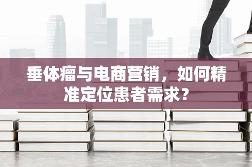垂体瘤与电商营销，如何精准定位患者需求？