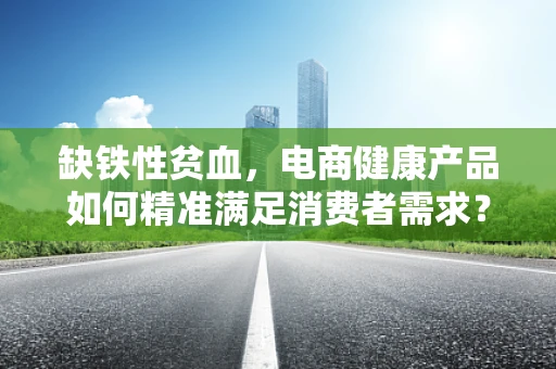 缺铁性贫血，电商健康产品如何精准满足消费者需求？