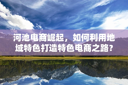 河池电商崛起，如何利用地域特色打造特色电商之路？