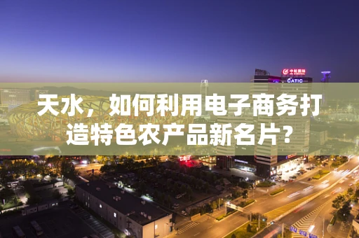 天水，如何利用电子商务打造特色农产品新名片？