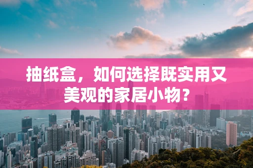 抽纸盒，如何选择既实用又美观的家居小物？