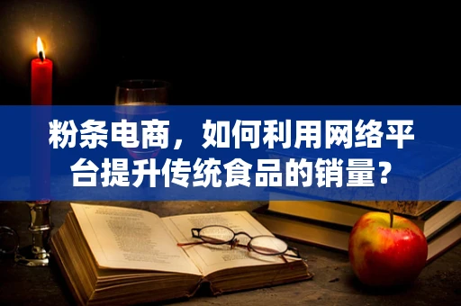 粉条电商，如何利用网络平台提升传统食品的销量？