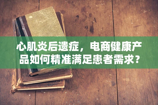 心肌炎后遗症，电商健康产品如何精准满足患者需求？