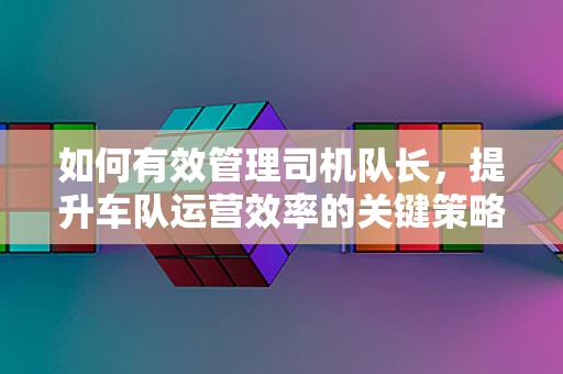 如何有效管理司机队长，提升车队运营效率的关键策略
