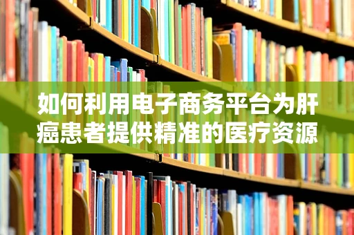 如何利用电子商务平台为肝癌患者提供精准的医疗资源与心理支持？