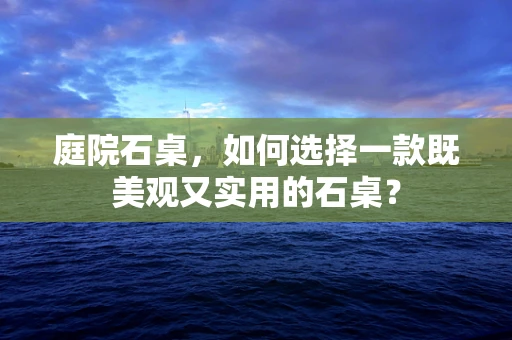 庭院石桌，如何选择一款既美观又实用的石桌？