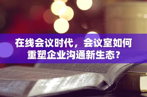 在线会议时代，会议室如何重塑企业沟通新生态？