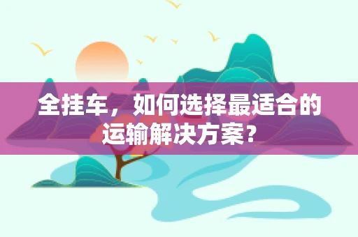 全挂车，如何选择最适合的运输解决方案？