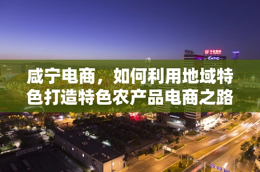 咸宁电商，如何利用地域特色打造特色农产品电商之路？
