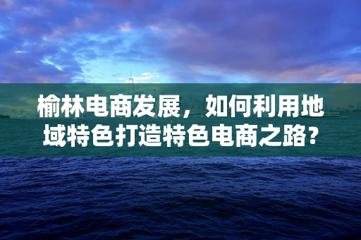 榆林电商发展，如何利用地域特色打造特色电商之路？